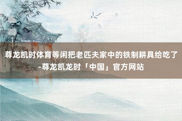 尊龙凯时体育等闲把老匹夫家中的铁制耕具给吃了-尊龙凯龙时「中国」官方网站