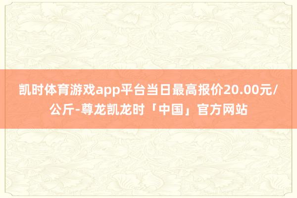 凯时体育游戏app平台当日最高报价20.00元/公斤-尊龙凯龙时「中国」官方网站