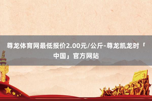 尊龙体育网最低报价2.00元/公斤-尊龙凯龙时「中国」官方网站