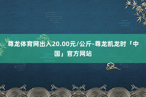 尊龙体育网出入20.00元/公斤-尊龙凯龙时「中国」官方网站