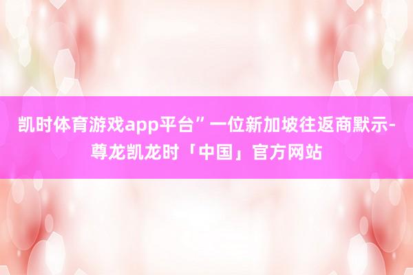 凯时体育游戏app平台”一位新加坡往返商默示-尊龙凯龙时「中国」官方网站