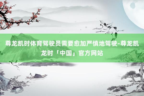 尊龙凯时体育驾驶员需要愈加严慎地驾驶-尊龙凯龙时「中国」官方网站