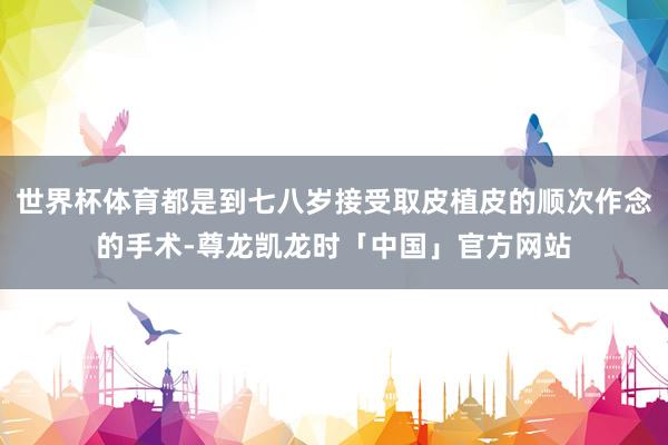 世界杯体育都是到七八岁接受取皮植皮的顺次作念的手术-尊龙凯龙时「中国」官方网站