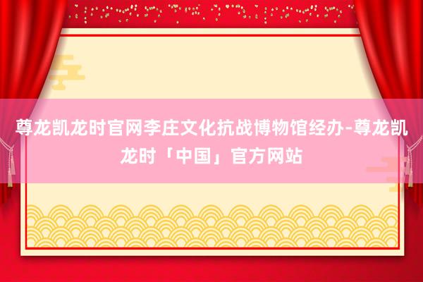 尊龙凯龙时官网李庄文化抗战博物馆经办-尊龙凯龙时「中国」官方网站