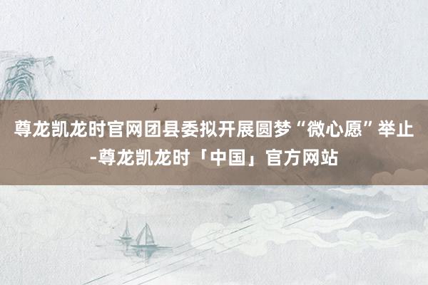 尊龙凯龙时官网团县委拟开展圆梦“微心愿”举止-尊龙凯龙时「中国」官方网站