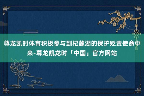 尊龙凯时体育积极参与到杞麓湖的保护贬责使命中来-尊龙凯龙时「中国」官方网站