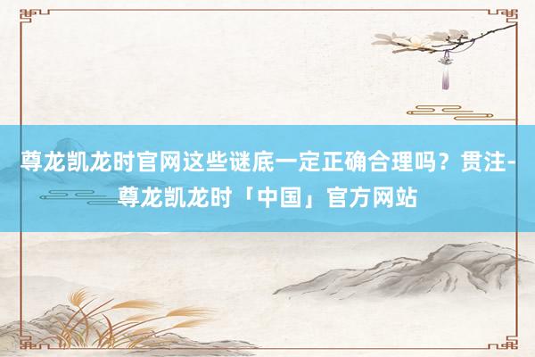 尊龙凯龙时官网这些谜底一定正确合理吗？贯注-尊龙凯龙时「中国」官方网站