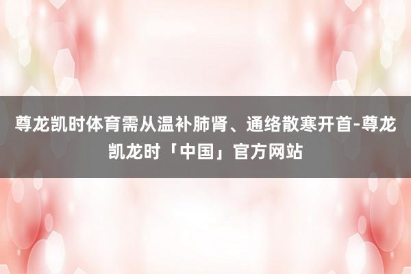 尊龙凯时体育需从温补肺肾、通络散寒开首-尊龙凯龙时「中国」官方网站
