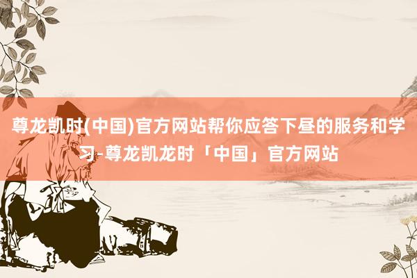 尊龙凯时(中国)官方网站帮你应答下昼的服务和学习-尊龙凯龙时「中国」官方网站