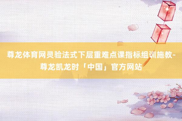 尊龙体育网灵验法式下层重难点课指标组训施教-尊龙凯龙时「中国」官方网站