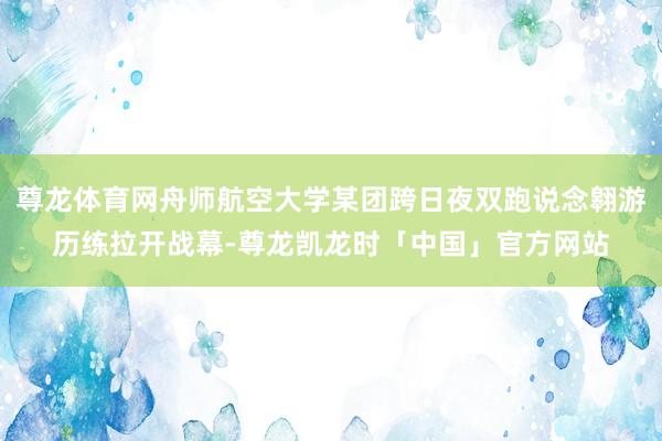 尊龙体育网舟师航空大学某团跨日夜双跑说念翱游历练拉开战幕-尊龙凯龙时「中国」官方网站