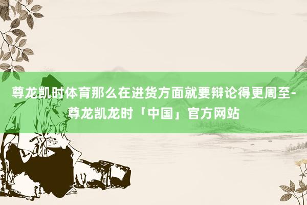 尊龙凯时体育那么在进货方面就要辩论得更周至-尊龙凯龙时「中国」官方网站