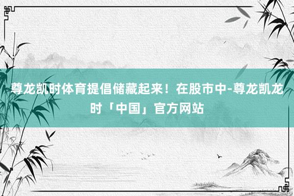 尊龙凯时体育提倡储藏起来！在股市中-尊龙凯龙时「中国」官方网站