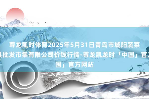 尊龙凯时体育2025年5月31日青岛市城阳蔬菜水家具批发市集有限公司价钱行情-尊龙凯龙时「中国」官方网站