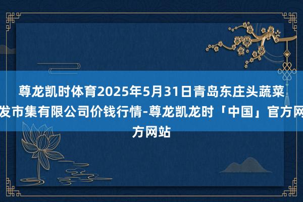 尊龙凯时体育2025年5月31日青岛东庄头蔬菜批发市集有限公司价钱行情-尊龙凯龙时「中国」官方网站