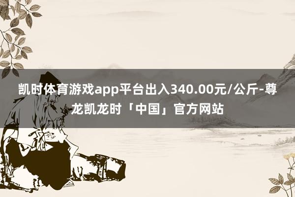 凯时体育游戏app平台出入340.00元/公斤-尊龙凯龙时「中国」官方网站