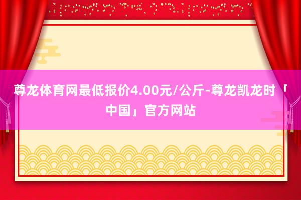尊龙体育网最低报价4.00元/公斤-尊龙凯龙时「中国」官方网站