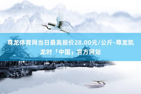 尊龙体育网当日最高报价28.00元/公斤-尊龙凯龙时「中国」官方网站
