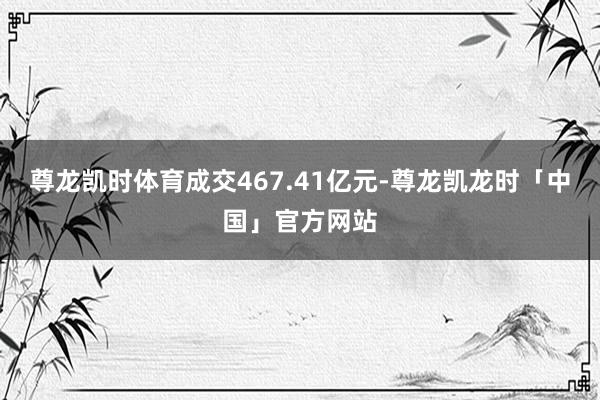 尊龙凯时体育成交467.41亿元-尊龙凯龙时「中国」官方网站