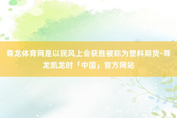 尊龙体育网是以民风上会获胜被称为塑料期货-尊龙凯龙时「中国」官方网站