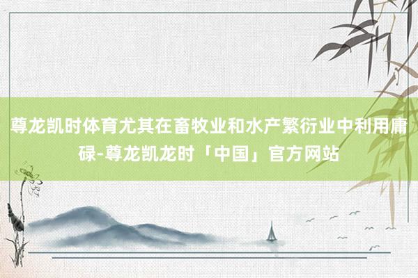 尊龙凯时体育尤其在畜牧业和水产繁衍业中利用庸碌-尊龙凯龙时「中国」官方网站