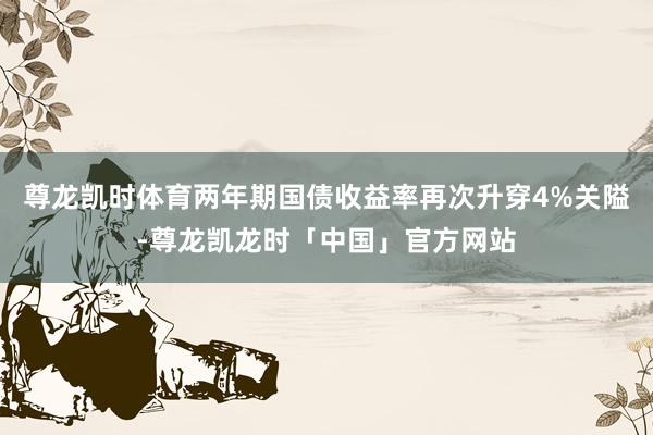 尊龙凯时体育两年期国债收益率再次升穿4%关隘-尊龙凯龙时「中国」官方网站