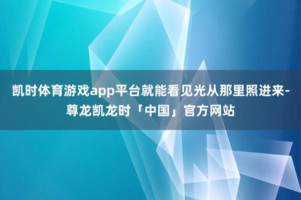 凯时体育游戏app平台就能看见光从那里照进来-尊龙凯龙时「中国」官方网站