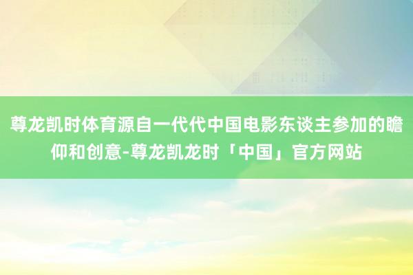 尊龙凯时体育源自一代代中国电影东谈主参加的瞻仰和创意-尊龙凯龙时「中国」官方网站