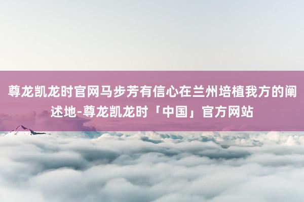 尊龙凯龙时官网马步芳有信心在兰州培植我方的阐述地-尊龙凯龙时「中国」官方网站