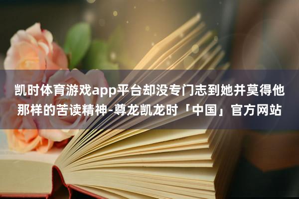 凯时体育游戏app平台却没专门志到她并莫得他那样的苦读精神-尊龙凯龙时「中国」官方网站
