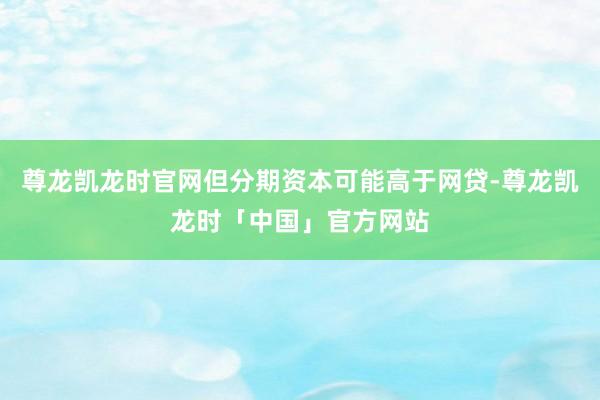 尊龙凯龙时官网但分期资本可能高于网贷-尊龙凯龙时「中国」官方网站