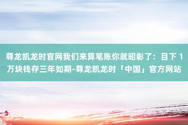 尊龙凯龙时官网我们来算笔账你就昭彰了：目下１万块钱存三年如期-尊龙凯龙时「中国」官方网站