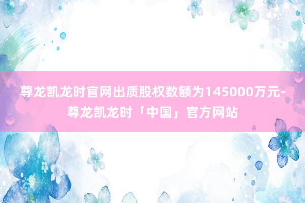 尊龙凯龙时官网出质股权数额为145000万元-尊龙凯龙时「中国」官方网站