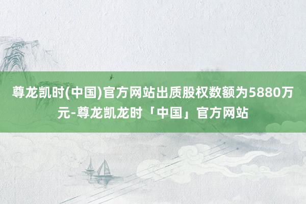 尊龙凯时(中国)官方网站出质股权数额为5880万元-尊龙凯龙时「中国」官方网站