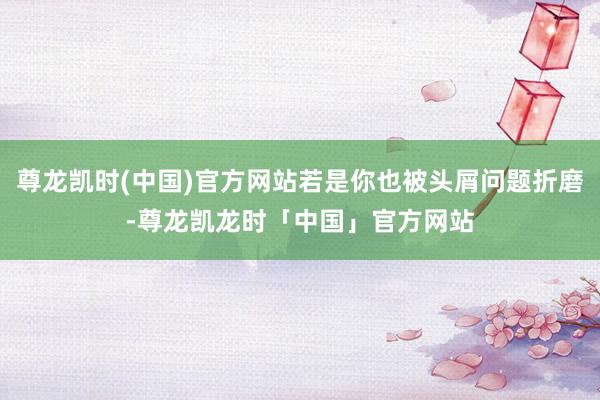 尊龙凯时(中国)官方网站若是你也被头屑问题折磨-尊龙凯龙时「中国」官方网站