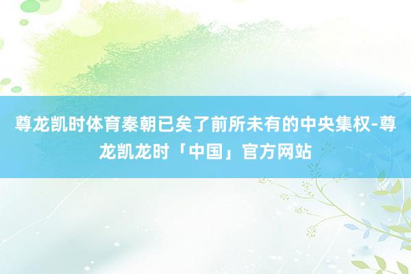 尊龙凯时体育秦朝已矣了前所未有的中央集权-尊龙凯龙时「中国」官方网站