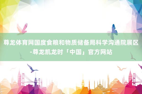 尊龙体育网国度食粮和物质储备局科学沟通院展区-尊龙凯龙时「中国」官方网站