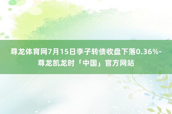 尊龙体育网7月15日李子转债收盘下落0.36%-尊龙凯龙时「中国」官方网站