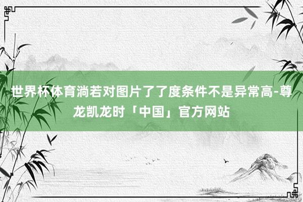 世界杯体育淌若对图片了了度条件不是异常高-尊龙凯龙时「中国」官方网站