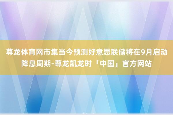 尊龙体育网市集当今预测好意思联储将在9月启动降息周期-尊龙凯龙时「中国」官方网站