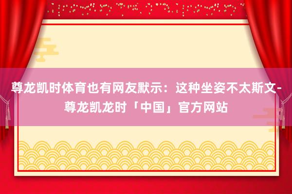 尊龙凯时体育也有网友默示：这种坐姿不太斯文-尊龙凯龙时「中国」官方网站