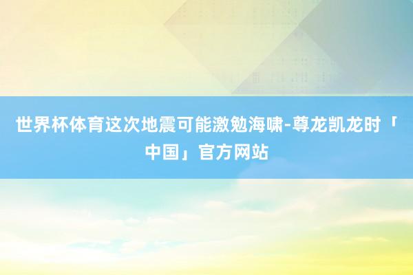 世界杯体育这次地震可能激勉海啸-尊龙凯龙时「中国」官方网站