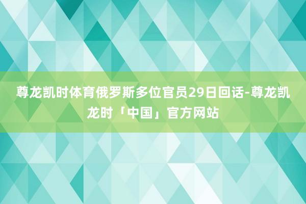 尊龙凯时体育俄罗斯多位官员29日回话-尊龙凯龙时「中国」官方网站