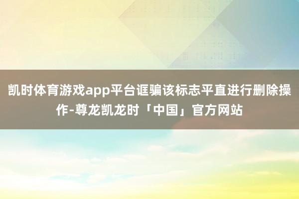 凯时体育游戏app平台诓骗该标志平直进行删除操作-尊龙凯龙时「中国」官方网站