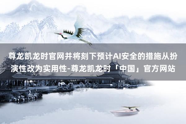 尊龙凯龙时官网并将刻下预计AI安全的措施从扮演性改为实用性-尊龙凯龙时「中国」官方网站