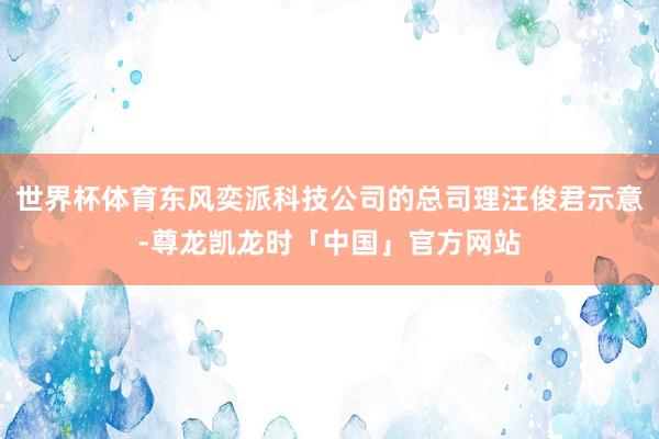 世界杯体育东风奕派科技公司的总司理汪俊君示意-尊龙凯龙时「中国」官方网站