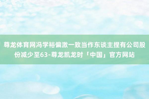 尊龙体育网冯学裕偏激一致当作东谈主捏有公司股份减少至63-尊龙凯龙时「中国」官方网站