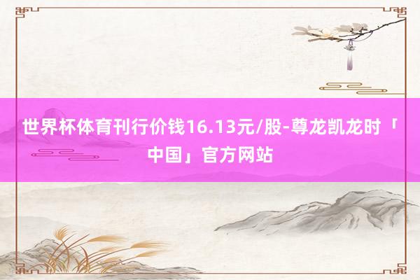 世界杯体育刊行价钱16.13元/股-尊龙凯龙时「中国」官方网站
