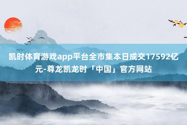 凯时体育游戏app平台全市集本日成交17592亿元-尊龙凯龙时「中国」官方网站
