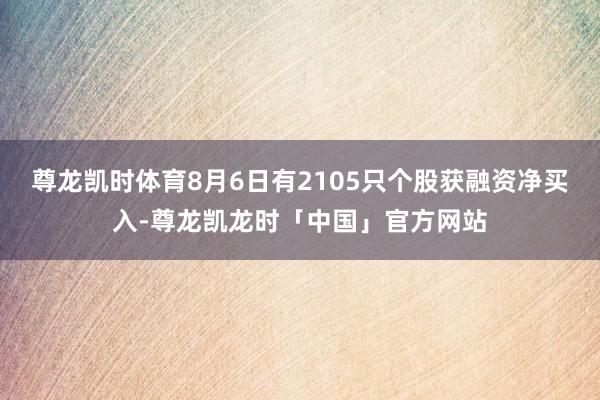 尊龙凯时体育8月6日有2105只个股获融资净买入-尊龙凯龙时「中国」官方网站